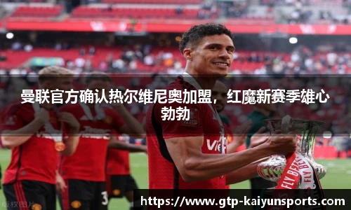 曼联官方确认热尔维尼奥加盟,红魔新赛季雄心勃勃